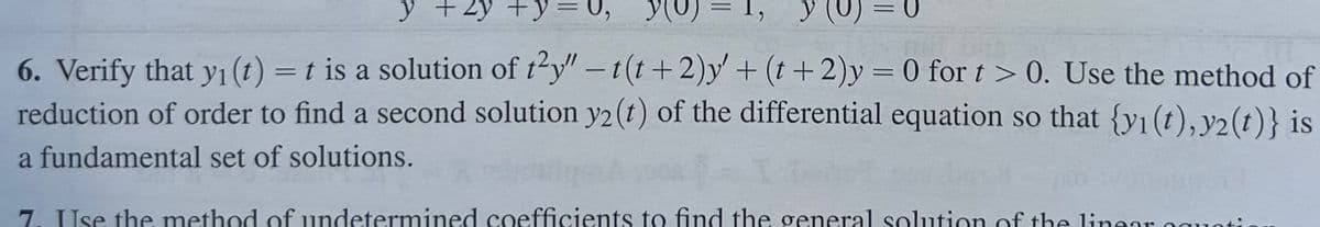 y +2y + y = 0,
you
=
y (o = 0
6. Verify that y₁ (t) = t is a solution of t²y" -t(t+2)y' + (t+2)y = 0 for t > 0. Use the method of
reduction of order to find a second solution y2(t) of the differential equation so that {y1(t), y2(t)} is
a fundamental set of solutions.
7. Use the method of undetermined coefficients to find the general solution of the linear es