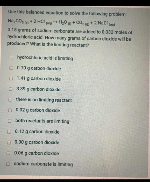 Use this balanced equation to solve the following problem:
Na,CO3 (6) + 2 HCI (aq) → H20 m + CO2 (G)
+ 2 Nacl (aq)
0.15 grams of sodium carbonate are added to 0.032 moles of
hydrochloric acid. How many grams of carbon dioxide will be
produced? What is the limiting reactant?
O hydrochloric acid is limiting
O 0.70 g carbon dioxide
O 1.41 g carbon dioxide
O 3.39 g carbon dioxide
O there is no limiting reactant
D 0.02 g carbon dioxide
O both reactants are limiting
O 0.12 g carbon dioxide
O 0.00 g carbon dioxide
O 0.06 g carbon dioxide
sodium carbonate is limiting
