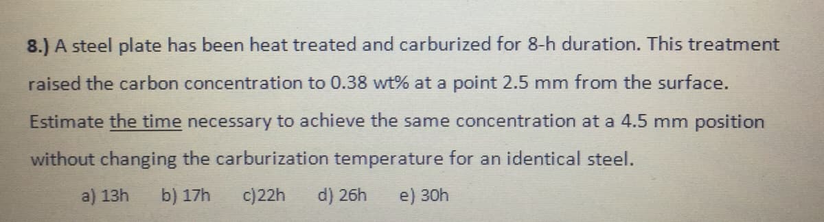 8.) A steel plate has been heat treated and carburized for 8-h duration. This treatment
raised the carbon concentration to 0.38 wt% at a point 2.5 mm from the surface.
Estimate the time necessary to achieve the same concentration at a 4.5 mm position
without changing the carburization temperature for an identical steel.
a) 13h
b) 17h
c)22h
d) 26h
e) 30h
