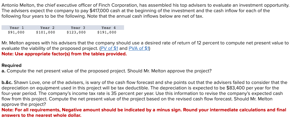 Antonio Melton, the chief executive officer of Finch Corporation, has assembled his top advisers to evaluate an investment opportunity.
The advisers expect the company to pay $417,000 cash at the beginning of the investment and the cash inflow for each of the
following four years to be the following. Note that the annual cash inflows below are net of tax.
Year 1
$91,000
Year 2
$101,000
Year 3
$123,000
Year 4
$191,000
Mr. Melton agrees with his advisers that the company should use a desired rate of return of 12 percent to compute net present value to
evaluate the viability of the proposed project. (PV of $1 and PVA of $1)
Note: Use appropriate factor(s) from the tables provided.
Required
a. Compute the net present value of the proposed project. Should Mr. Melton approve the project?
b.&c. Shawn Love, one of the advisers, is wary of the cash flow forecast and she points out that the advisers failed to consider that the
depreciation on equipment used in this project will be tax deductible. The depreciation is expected to be $83,400 per year for the
four-year period. The company's income tax rate is 35 percent per year. Use this information to revise the company's expected cash
flow from this project. Compute the net present value of the project based on the revised cash flow forecast. Should Mr. Melton
approve the project?
Note: For all requirements, Negative amount should be indicated by a minus sign. Round your intermediate calculations and final
answers to the nearest whole dollar.