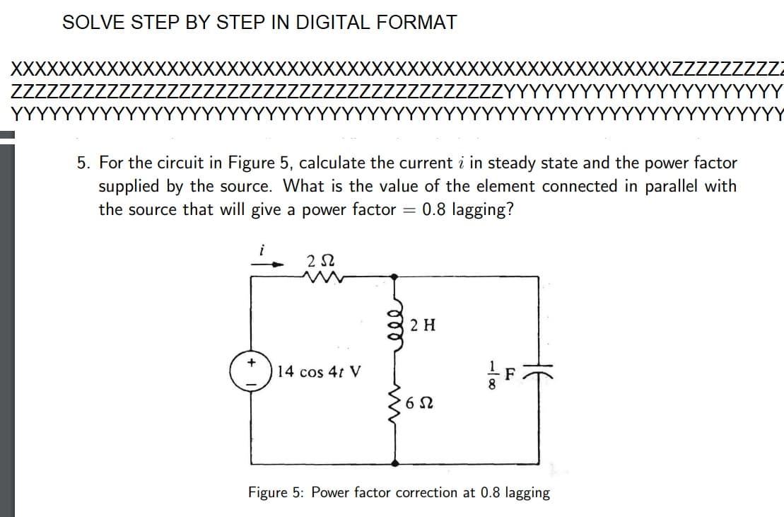 SOLVE STEP BY STEP IN DIGITAL FORMAT
XXXXXXXXXX
YYY
5. For the circuit in Figure 5, calculate the current i in steady state and the power factor
supplied by the source. What is the value of the element connected in parallel with
the source that will give a power factor = 0.8 lagging?
252
14 cos 4t V
ele
2 H
65
8
F
Figure 5: Power factor correction at 0.8 lagging