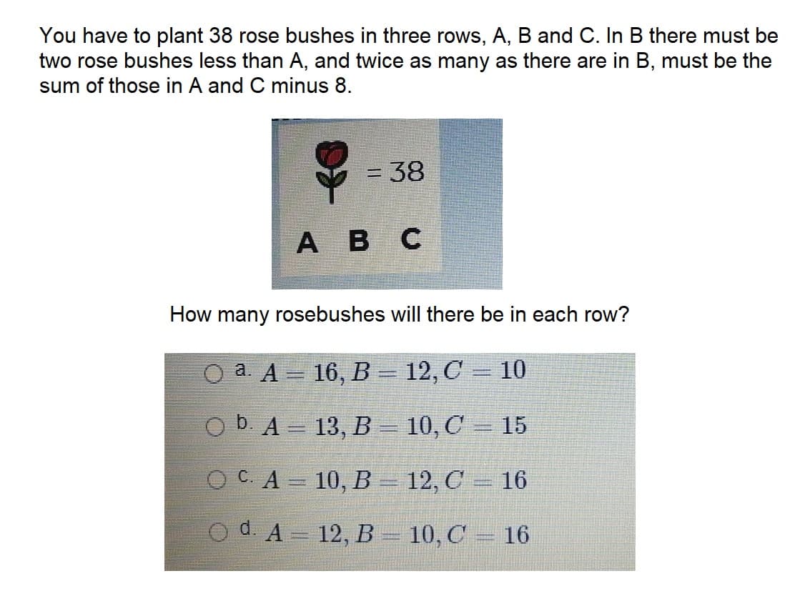 You have to plant 38 rose bushes in three rows, A, B and C. In B there must be
two rose bushes less than A, and twice as many as there are in B, must be the
sum of those in A and C minus 8.
ABC
= 38
How many rosebushes will there be in each row?
O a A = 16, B = 12, C = 10
b. A =
13, B =
10, C = 15
OC. A =
d. A =
10, B =
12, B =
12, C = 16
10, C
P
16