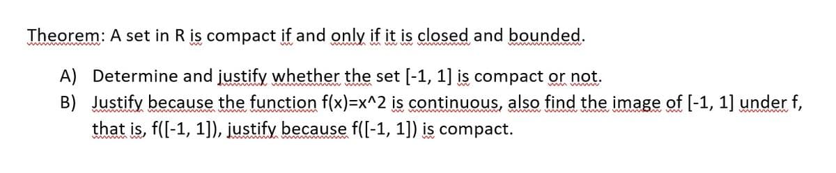 Theorem: A set in R is compact if and only if it is closed and bounded.
A) Determine and justify whether the set [-1, 1] is compact or not.
B) Justify because the function f(x)=x^2 is continuous, also find the image of [-1, 1] under f,
that is, f([-1, 1]), justify because f([-1, 1]) is compact.