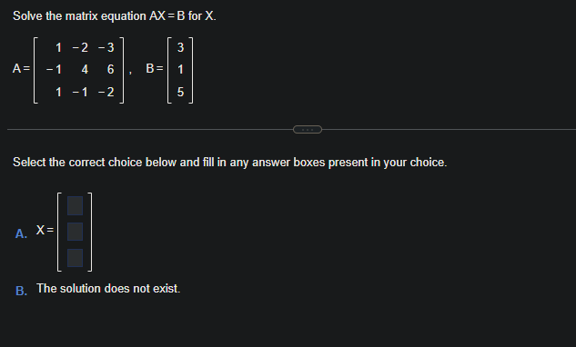 Solve the matrix equation AX = B for X.
1
-
-2 -3
A = -1 4 6
1 -1 -2
1
A. X=
B=
3
1
5
Select the correct choice below and fill in any answer boxes present in your choice.
B. The solution does not exist.