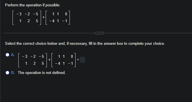 Perform the operation if possible.
-3 -2 - 5
1 2 5
A.
1 1 0
[A]
-4 1 -1
+
Select the correct choice below and, if necessary, fill in the answer box to complete your choice.
- 3 -2 -5
1 2 5
+
11 0
- 4 1 -1
B. The operation is not defined.