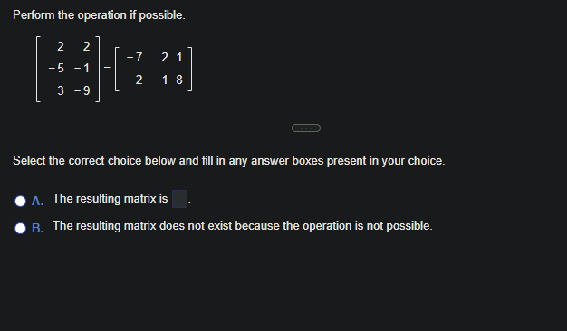 Perform the operation if possible.
2 2
B0
-5 -1
- 7 21
2-18
3 -9
Select the correct choice below and fill in any answer boxes present in your choice.
A. The resulting matrix is
B. The resulting matrix does not exist because the operation is not possible.