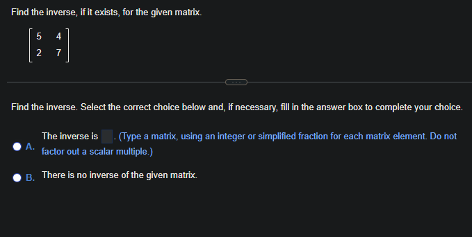 Find the inverse, if it exists, for the given matrix.
5
4
[1]
2
7
Find the inverse. Select the correct choice below and, if necessary, fill in the answer box to complete your choice.
A.
The inverse is. (Type a matrix, using an integer or simplified fraction for each matrix element. Do not
factor out a scalar multiple.)
B. There is no inverse of the given matrix.