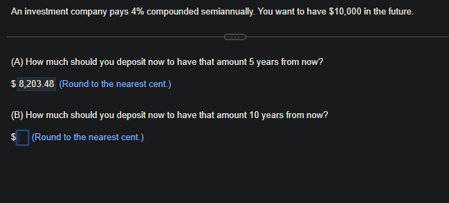 An investment company pays 4% compounded semiannually. You want to have $10,000 in the future.
(A) How much should you deposit now to have that amount 5 years from now?
$ 8,203.48 (Round to the nearest cent.)
(B) How much should you deposit now to have that amount 10 years from now?
$(Round to the nearest cent.)