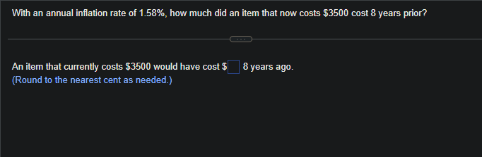 With an annual inflation rate of 1.58%, how much did an item that now costs $3500 cost 8 years prior?
An item that currently costs $3500 would have cost $
(Round to the nearest cent as needed.)
8 years ago.