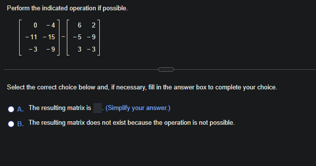 Perform the indicated operation if possible.
0 -4
- 15
- 3 -9
- 11
-
6 2
-5 - 9
3 -3
Select the correct choice below and, if necessary, fill in the answer box to complete your choice.
A. The resulting matrix is. (Simplify your answer.)
B. The resulting matrix does not exist because the operation is not possible.