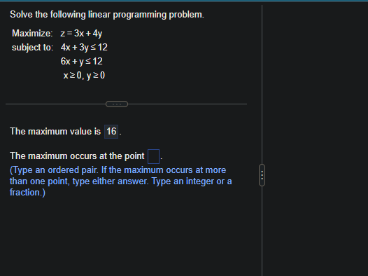 Solve the following linear programming problem.
Maximize: z = 3x+4y
subject to: 4x + 3y ≤ 12
6x + y ≤ 12
x20, y 20
The maximum value is 16.
The maximum occurs at the point.
(Type an ordered pair. If the maximum occurs at more
than one point, type either answer. Type an integer or a
fraction.)