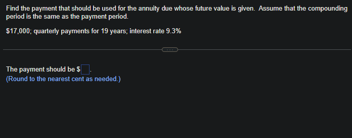 Find the payment that should be used for the annuity due whose future value is given. Assume that the compounding
period is the same as the payment period.
$17,000; quarterly payments for 19 years; interest rate 9.3%
The payment should be $
(Round to the nearest cent as needed.)