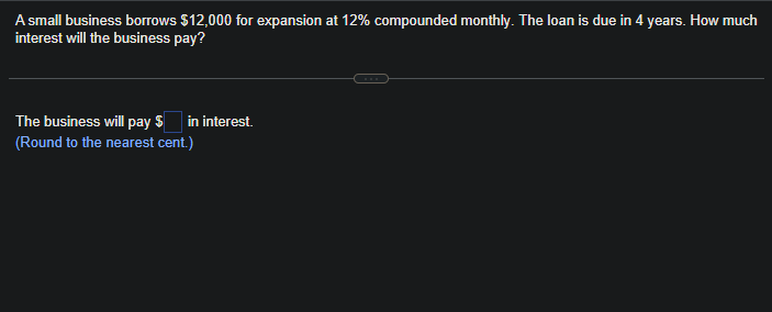A small business borrows $12,000 for expansion at 12% compounded monthly. The loan is due in 4 years. How much
interest will the business pay?
The business will pay $ in interest.
(Round to the nearest cent.)