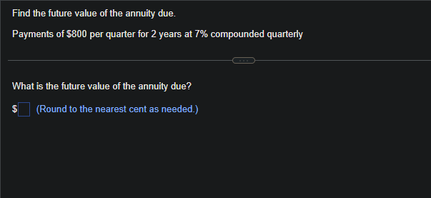 Find the future value of the annuity due.
Payments of $800 per quarter for 2 years at 7% compounded quarterly
What is the future value of the annuity due?
(Round to the nearest cent as needed.)