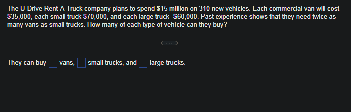 The U-Drive Rent-A-Truck company plans to spend $15 million on 310 new vehicles. Each commercial van will cost
$35,000, each small truck $70,000, and each large truck $60,000. Past experience shows that they need twice as
many vans as small trucks. How many of each type of vehicle can they buy?
They can buy vans, small trucks, and
large trucks.