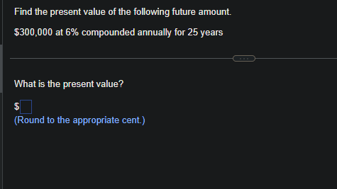 Find the present value of the following future amount.
$300,000 at 6% compounded annually for 25 years
What is the present value?
$
(Round to the appropriate cent.)