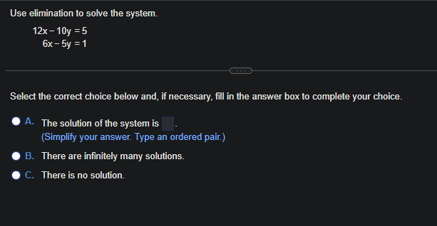 Use elimination
to solve the system.
12x-10y = 5
6x - 5y = 1
Select the correct choice below and, if necessary, fill in the answer box to complete your choice.
A. The solution of the system is
(Simplify your answer. Type an ordered pair.)
B. There are infinitely many solutions.
C. There is no solution.