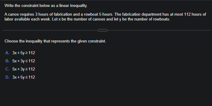 Write the constraint below as a linear inequality.
A canoe requires 3 hours of fabrication and a rowboat 5 hours. The fabrication department has at most 112 hours of
labor available each week. Let x be the number of canoes and let y be the number of rowboats.
Choose the inequality that represents the given constraint.
A. 3x+5y2112
B. 5x + 3y ≤ 112
C. 5x+3y2112
D. 3x+ 5y ≤ 112