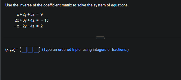 Use the inverse of the coefficient matrix to solve the system of equations.
x+2y+3z = 9
2x+3y + 4z = -13
-x-2y-4z = 2
(x,y,z)=(.. (Type an ordered triple, using integers or fractions.)