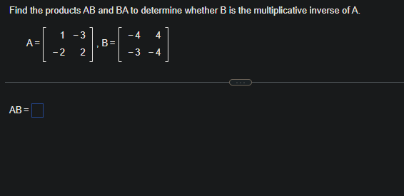 Find the products AB and BA to determine whether B is the multiplicative inverse of A.
4
B-[=
3
A=
AB=
1 - 3
- 2 2
4
- 4