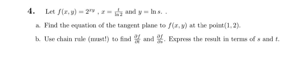 4.
Let f(x, y) = 2ªY , x =
ত and y
= In s. .
a. Find the equation of the tangent plane to f(x, y) at the point(1, 2).
b. Use chain rule (must!) to find and . Express the result in terms of s and t.
