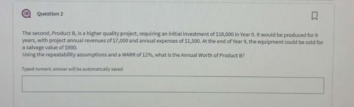 Question 2
口
The second, Product B, is a higher quality project, requiring an initial investment of $18,000 in Year 0. It would be produced for 9
years, with project annual revenues of $7,000 and annual expenses of $1,500. At the end of Year 9, the equipment could be sold for
a salvage value of $900.
Using the repeatability assumptions and a MARR of 12%, what is the Annual Worth of Product B?
Typed numeric answer will be automatically saved.