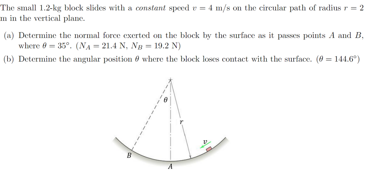 The small 1.2-kg block slides with a constant speed v = 4 m/s on the circular path of radius r = 2
m in the vertical plane.
(a) Determine the normal force exerted on the block by the surface as it passes points A and B,
where = 35°. (NA = 21.4 N, NÅ = 19.2 N)
(b) Determine the angular position 0 where the block loses contact with the surface. (0 = 144.6°)
B
A
ט