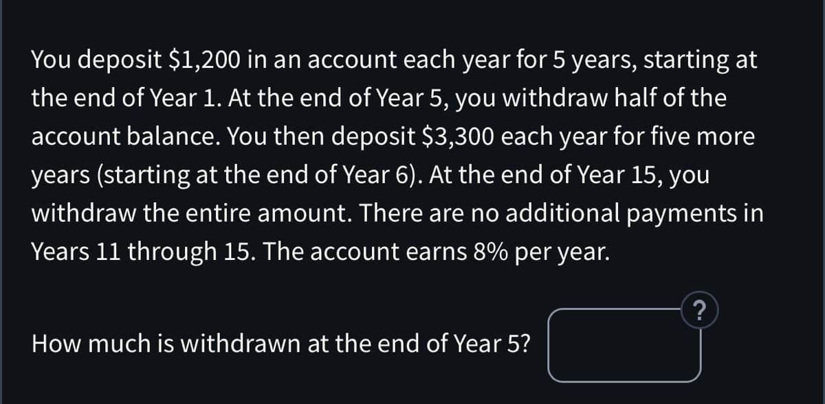 You deposit $1,200 in an account each year for 5 years, starting at
the end of Year 1. At the end of Year 5, you withdraw half of the
account balance. You then deposit $3,300 each year for five more
years (starting at the end of Year 6). At the end of Year 15, you
withdraw the entire amount. There are no additional payments in
Years 11 through 15. The account earns 8% per year.
How much is withdrawn at the end of Year 5?
?