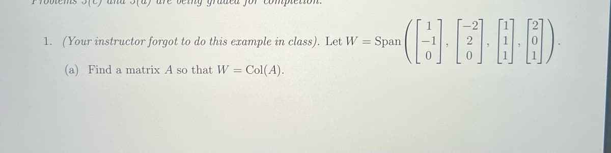 being gru
1. (Your instructor forgot to do this example in class). Let W = = Span
(a) Find a matrix A so that W = = Col(A).