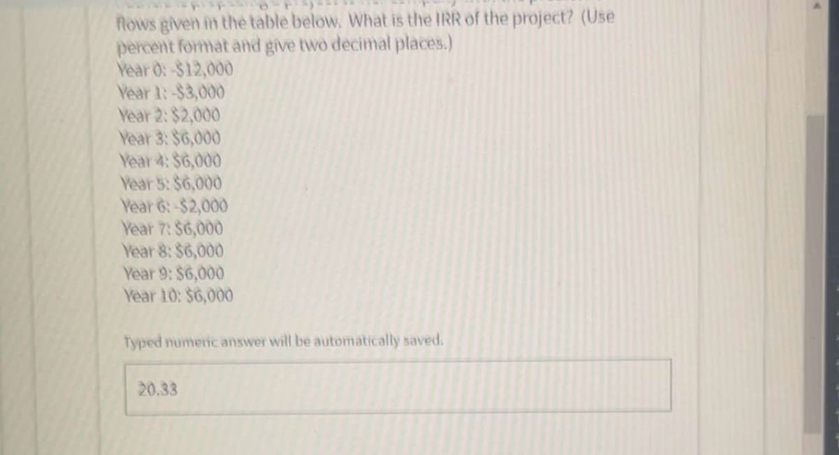 flows given in the table below. What is the IRR of the project? (Use
percent format and give two decimal places.)
Year 0: -$12,000
Year 1:-$3,000
Year 2: $2,000
Year 3: $6,000
Year 4: $6,000
Year 5: $6,000
Year 6:-$2,000
Year 7: $6,000
Year 8: $6,000
Year 9: $6,000
Year 10: $6,000
Typed numeric answer will be automatically saved.
20.33