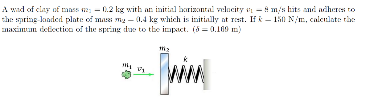 A wad of clay of mass m₁ = 0.2 kg with an initial horizontal velocity v₁ = 8 m/s hits and adheres to
the spring-loaded plate of mass m2 0.4 kg which is initially at rest. If k = 150 N/m, calculate the
=
maximum deflection of the spring due to the impact. (8 = 0.169 m)
m2
k
m1 01