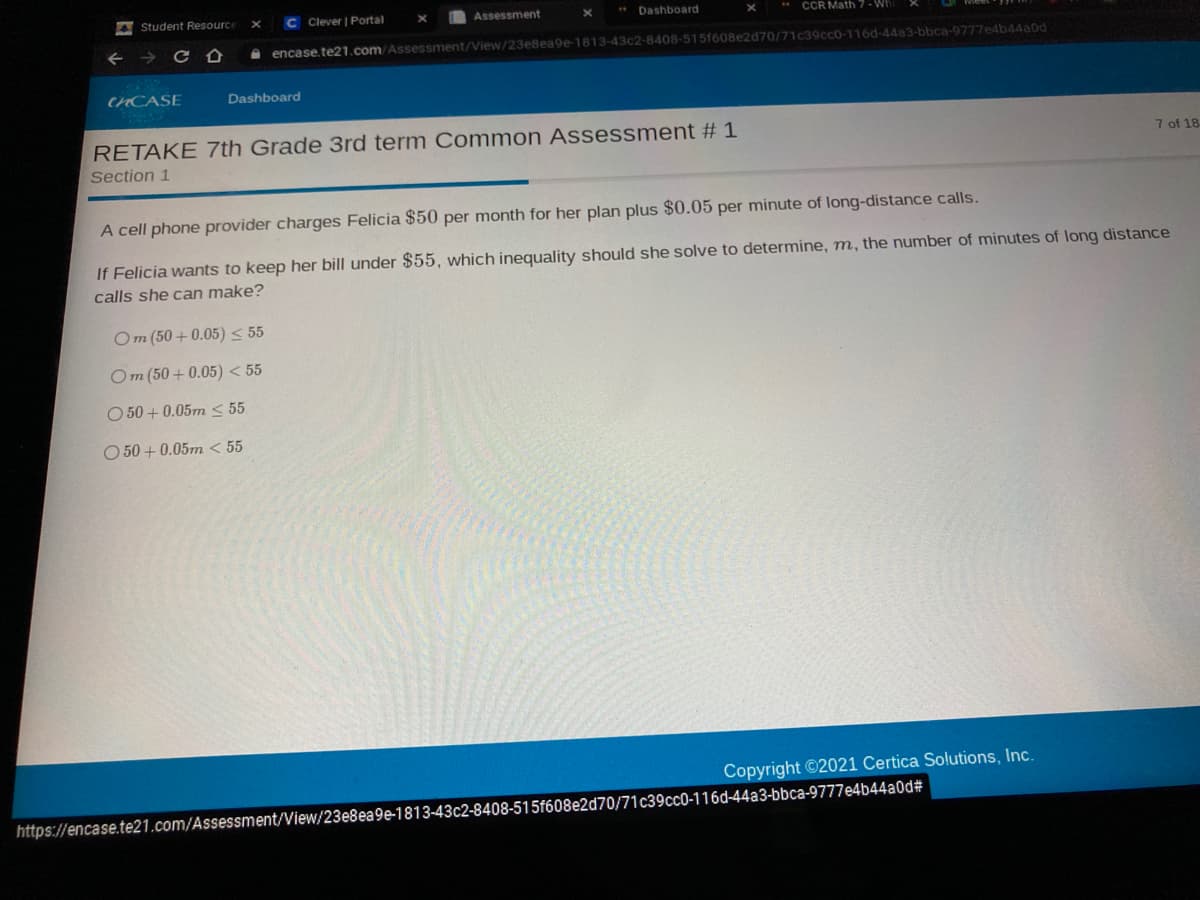 4 Student Resource
C Clever | Portal
Assessment
** Dashboard
CCR Math 7 - Wh
encase.te21.com/Assessment/View/23e8ea9e-1813-43c2-8408-515f608e2d70/71c39ccO-116d-44a3-bbca-9777e4b44a0d
CHCASE
Dashboard
RETAKE 7th Grade 3rd term Common Assessment # 1
Section 1
7 of 18
A cell phone provider charges Felicia $50 per month for her plan plus $0.05 per minute of long-distance calls.
If Felicia wants to keep her bill under $55, which inequality should she solve to determine, m, the number of minutes of long distance
calls she can make?
Om (50 + 0.05) < 55
Om (50 + 0.05) < 55
O 50 + 0.05m < 55
O 50 + 0.05m < 55
Copyright ©2021 Certica Solutions, Inc.
https://encase.te21.com/Assessment/View/23e8ea9e-1813-43c2-8408-515f608e2d70/71c39ccO-116d-44a3-bbca-9777e4b44a0d#
