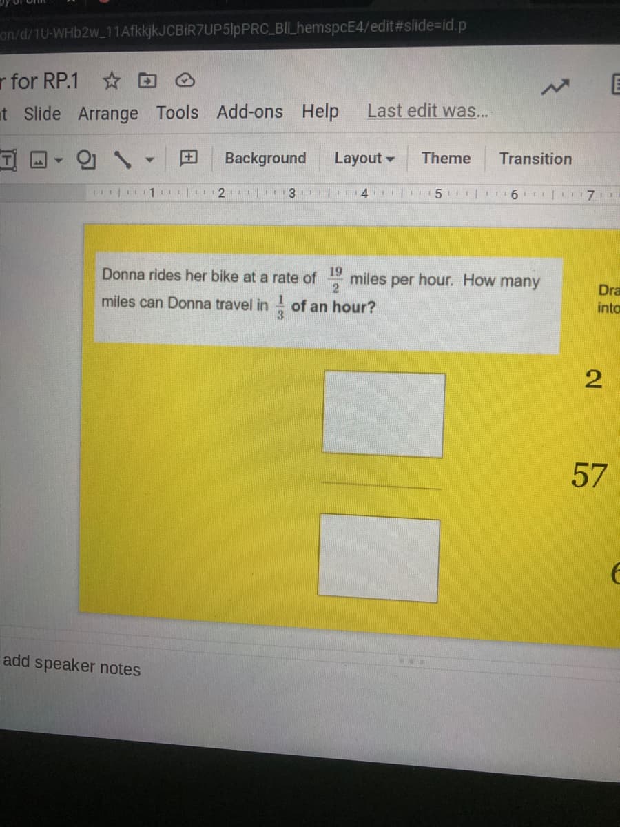on/d/1U-WHb2w_11AfkkjkJCBIR7UP5lpPRC BIL_hemspcE4/edit#slide=id.p
r for RP.1 * O
at Slide Arrange Tools Add-ons
Help
Last edit was...
의 、
+
Background
Layout -
Theme
Transition
1I|111 | 2 |13 | 4
5 | I 16 | 7
Donna rides her bike at a rate of
19
miles
2
per hour. How many
Dra
miles can Donna travel in of an hour?
into
57
add speaker notes
2.
