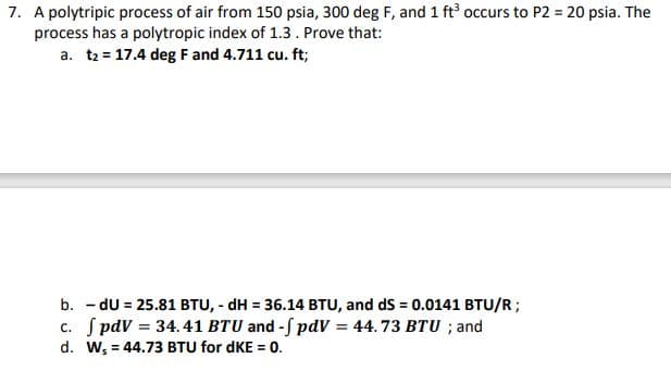 7. A polytripic process of air from 150 psia, 300 deg F, and 1 ft occurs to P2 = 20 psia. The
process has a polytropic index of 1.3. Prove that:
a. t2 = 17.4 deg F and 4.711 cu. ft;
b. - dU = 25.81 BTU, - dH = 36.14 BTU, and dS = 0.0141 BTU/R;
c. S pdV = 34.41 BTU and -f pdv = 44. 73 BTU ; and
d. W, = 44.73 BTU for dKE = 0.
%3!
%3D
