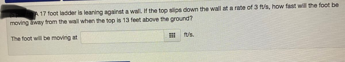 A 17 foot ladder is leaning against a wall. If the top slips down the wall at a rate of 3 ft/s, how fast will the foot be
moving away from the wall when the top is 13 feet above the ground?
The foot will be moving at
ft/s.
