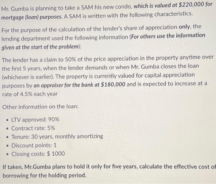 Mr. Gumba is planning to take a SAM his new condo, which is valued at $220,000 for
mortgage (loan) purposes. A SAM is written with the following characteristics.
For the purpose of the calculation of the lender's share of appreciation only, the
lending department used the following information (For others use the information
given at the start of the problem):
The lender has a claim to 50% of the price appreciation in the property anytime over
the first 5 years, when the lender demands or when Mr. Gumba closes the loan
(whichever is earlier). The property is currently valued for capital appreciation
purposes by an appraiser for the bank at $180,000 and is expected to increase at a
rate of 4.5% each year
Other information on the loan:
. LTV approved: 90%
• Contract rate: 5%
• Tenure: 30 years, monthly amortizing
• Discount points: 1
●
Closing costs: $ 1000
If taken, Mr.Gumba plans to hold it only for five years, calculate the effective cost of
borrowing for the holding period.