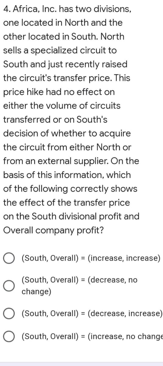 4. Africa, Inc. has two divisions,
one located in North and the
other located in South. North
sells a specialized circuit to
South and just recently raised
the circuit's transfer price. This
price hike had no effect on
either the volume of circuits
transferred or on South's
decision of whether to acquire
the circuit from either North or
from an external supplier. On the
basis of this information, which
of the following correctly shows
the effect of the transfer price
on the South divisional profit and
Overall company profit?
O (South, Overall) = (increase, increase)
(South, Overall) = (decrease, no
change)
O (South, Overall) = (decrease, increase)
O (South, Overall) = (increase, no change