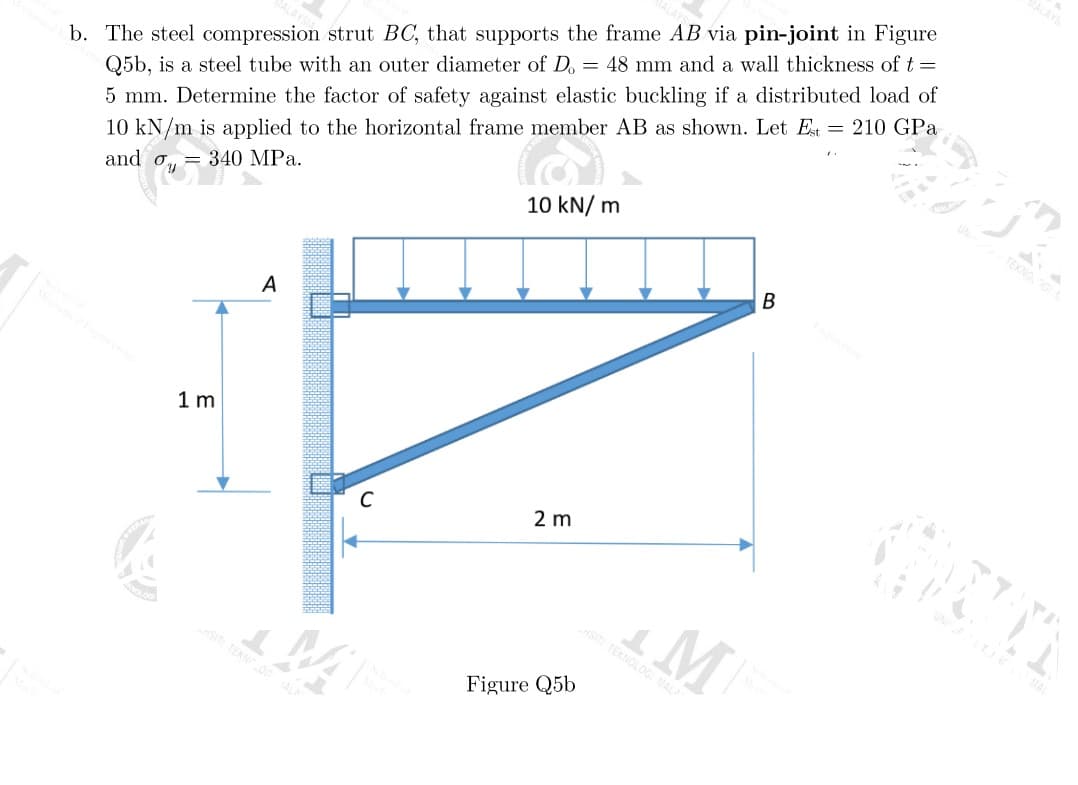 b. The steel compression strut BC, that supports the frame AB via pin-joint in Figure
Q5b, is a steel tube with an outer diameter of D. = 48 mm and a wall thickness of t =
5 mm. Determine the factor of safety against elastic buckling if a distributed load of
10 kN/m is applied to the horizontal frame member AB as shown. Let Est = 210 GPa
= 340 MPa.
and y
1 m
A
C
10 kN/m
2 m
Figure Q5b
M
SITI TEKNOLOGI MALA
B
MALAYS
BR
TEKNOLGI
WIN