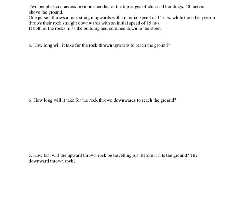 Two people stand across from one another at the top edges of identical buildings, 50 meters
above the ground.
One person throws a rock straight upwards with an initial speed of 15 m/s, while the other person
throws their rock straight downwards with an initial speed of 15 m/s.
If both of the rocks miss the building and continue down to the street,
a. How long will it take for the rock thrown upwards to reach the ground?
b. How long will it take for the rock thrown downwards to reach the ground?
c. How fast will the upward thrown rock be travelling just before it hits the ground? The
downward thrown rock?
