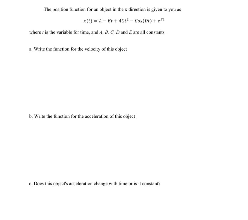 The position function for an object in the x direction is given to you as
x(t) = A – Bt + 4Cct² – Cos(Dt) + et
where t is the variable for time, and A, B, C, D and E are all constants.
a. Write the function for the velocity of this object
b. Write the function for the acceleration of this object
c. Does this object's acceleration change with time or is it constant?
