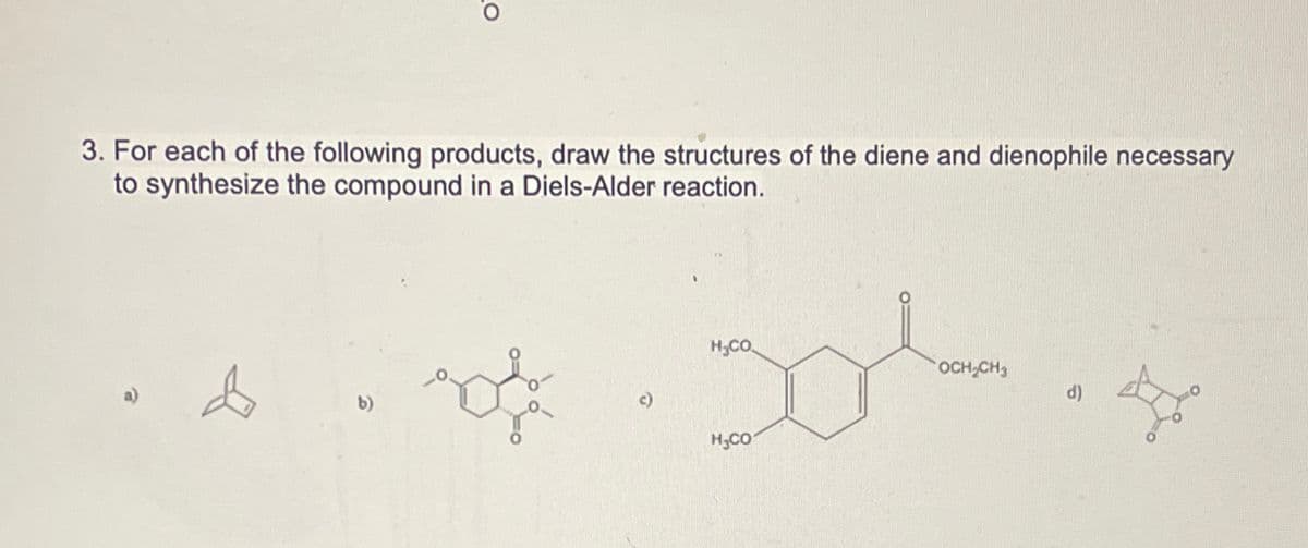 3. For each of the following products, draw the structures of the diene and dienophile necessary
to synthesize the compound in a Diels-Alder reaction.
b)
30².4
OCH₂CH3
H₂CO
H₂CO
d)