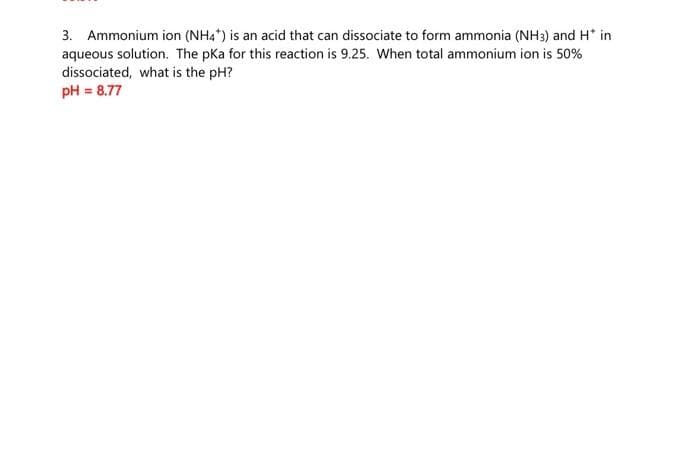 3. Ammonium ion (NH4*) is an acid that can dissociate to form ammonia (NH3) and H* in
aqueous solution. The pka for this reaction is 9.25. When total ammonium ion is 50%
dissociated, what is the pH?
pH = 8.77