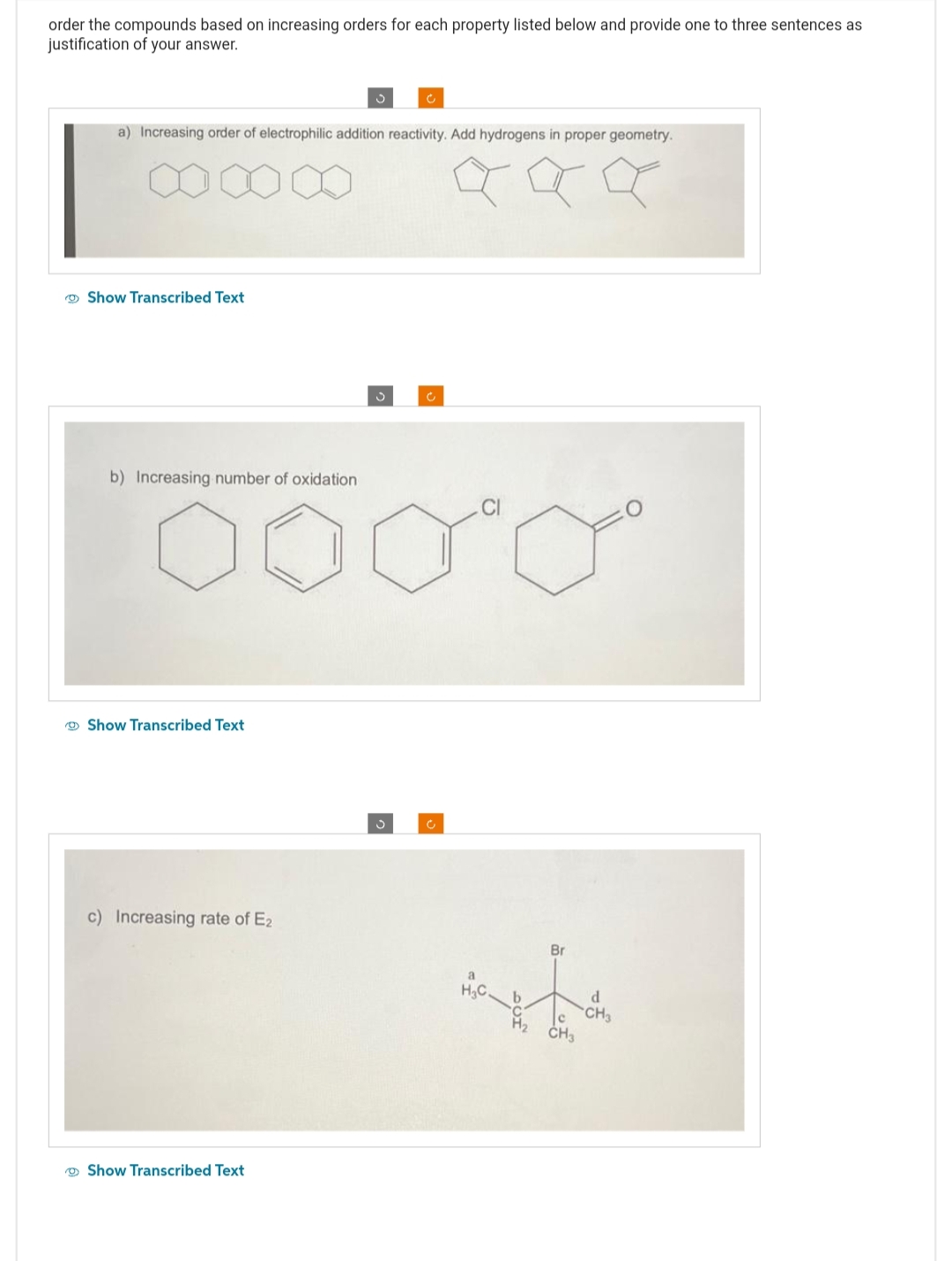 order the compounds based on increasing orders for each property listed below and provide one to three sentences as
justification of your answer.
a) Increasing order of electrophilic addition reactivity. Add hydrogens in proper geometry.
a
Show Transcribed Text
b) Increasing number of oxidation
0000
Show Transcribed Text
c) Increasing rate of E2
Ć
Show Transcribed Text
3
a
H₂C.
b
Br
C
CH3
d
CH3