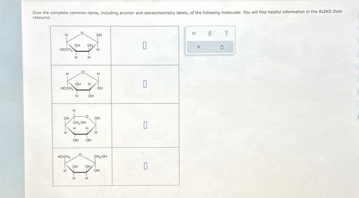 Give the complete common name, including anomer and stereochemistry labels, of the following molecules. You will find helpful information in the ALEKS Data
resource.
H
HOCH₂
H
HOCH2
ОН
К
HOCH₂
H
ОН ОН
-I
H
H
4
OH H
H
H
J
CH₂OH
OH
OH
О
H
0
H
OH
OH
H
OH
L OH
ОН
L
H
Н
H
1 H
OH
CH₂OH
OH
0
О
П
О
а
X
В
3
Y