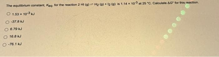 The equilibrium constant, Keq, for the reaction 2 HI (g) = H2 (9) + 12 (g) is 1.14 x 10-3 at 25 °C. Calculate AG* for this reaction.
O 1.53 x 10-3 kJ
-37.8 kJ
O 6.79 kJ
16.8 kJ
O-76.1 kJ