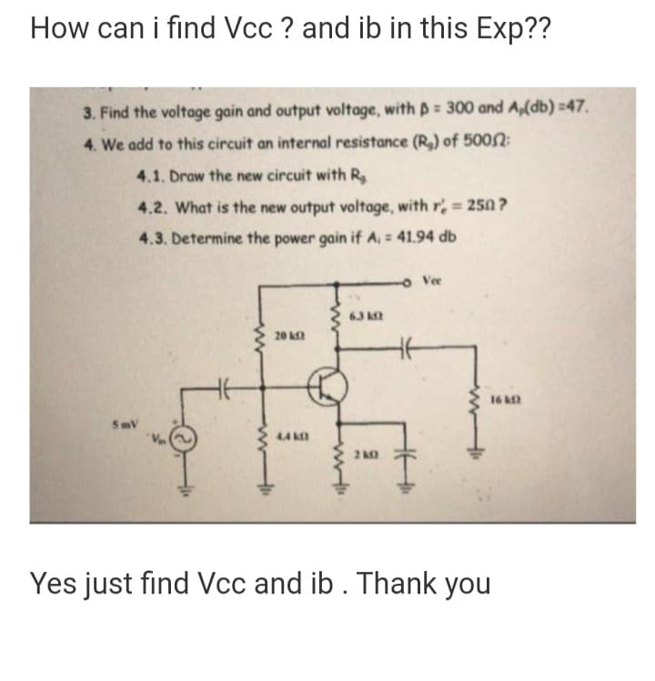 How can i find Vcc ? and ib in this Exp??
3. Find the voltage gain and output voltage, with p= 300 and A,(db) =47.
4. We add to this circuit an internal resistance (R,) of 5002:
4.1. Draw the new circuit with R.
4.2. What is the new output voltage, with r = 250 ?
%3D
4.3. Determine the power gain if A, = 41.94 db
o Vee
63 k
20 k
16
5mV
4.4 k
2
Yes just find Vcc and ib. Thank you
