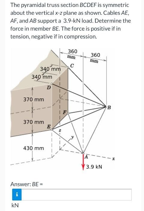 The pyramidal truss section BCDEF is symmetric
about the vertical x-z plane as shown. Cables AE,
AF, and AB support a 3.9-kN load. Determine the
force in member BE. The force is positive if in
tension, negative if in compression.
360
mm
360
mm
C
340 mm
340 mm
370 mm
PB
F
370 mm
430 mm
3.9 kN
Answer: BE =
kN
