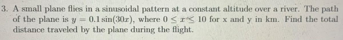 3. A small plane flies in a sinusoidal pattern at a constant altitude over a river. The path
of the plane is y
distance traveled by the plane during the flight.
0.1 sin(30x), where 0 <r< 10 for x and y in km. Find the total
