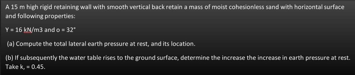 A 15 m high rigid retaining wall with smooth vertical back retain a mass of moist cohesionless sand with horizontal surface
and following properties:
Y = 16 kN/m3 and o = 32°
(a) Compute the total lateral earth pressure at rest, and its location.
(b) If subsequently the water table rises to the ground surface, determine the increase the increase in earth pressure at rest.
Take k, = 0.45.
