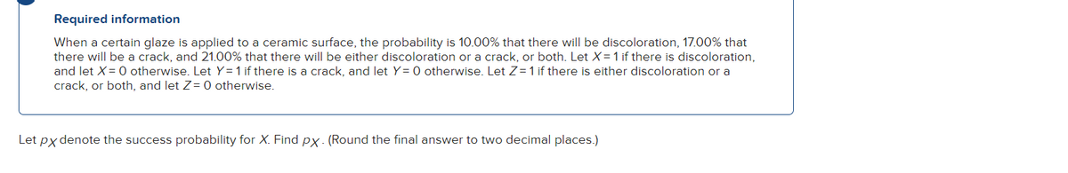 Required information
When a certain glaze is applied to a ceramic surface, the probability is 10.00% that there will be discoloration, 17.00% that
there will be a crack, and 21.00% that there will be either discoloration or a crack, or both. Let X = 1 if there is discoloration,
and let X = 0 otherwise. Let Y= 1 if there is a crack, and let Y= 0 otherwise. Let Z=1 if there is either discoloration or a
crack, or both, and let Z = 0 otherwise.
Let px denote the success probability for X. Find px. (Round the final answer to two decimal places.)